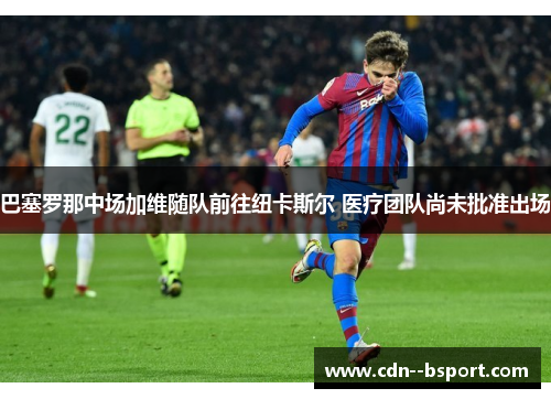 巴塞罗那中场加维随队前往纽卡斯尔 医疗团队尚未批准出场 巴塞罗那中场加维随队前往纽卡斯尔 医疗团队尚未批准出场