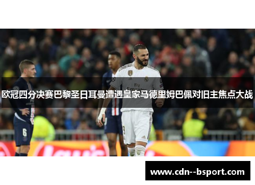 欧冠四分决赛巴黎圣日耳曼遭遇皇家马德里姆巴佩对旧主焦点大战