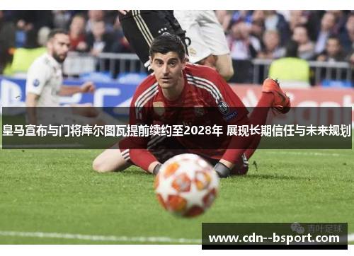 皇马宣布与门将库尔图瓦提前续约至2028年 展现长期信任与未来规划 皇马宣布与门将库尔图瓦提前续约至2028年 展现长期信任与未来规划
