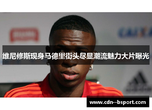 维尼修斯现身马德里街头尽显潮流魅力大片曝光 维尼修斯现身马德里街头尽显潮流魅力大片曝光