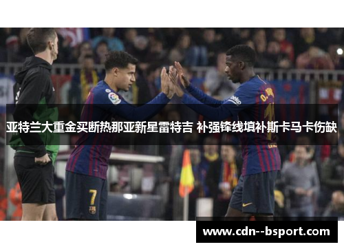 亚特兰大重金买断热那亚新星雷特吉 补强锋线填补斯卡马卡伤缺