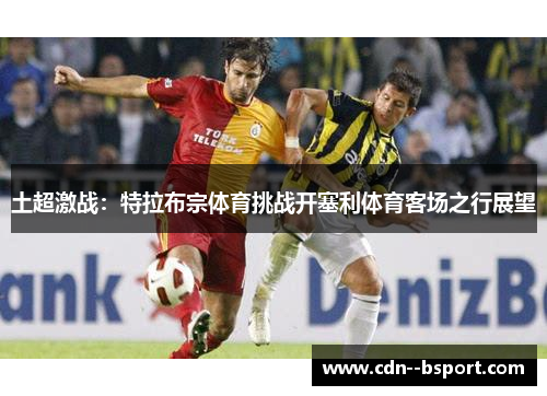 土超激战：特拉布宗体育挑战开塞利体育客场之行展望