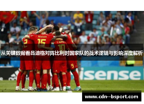 从关键数据看吕迪格对阵比利时国家队的战术逻辑与影响深度解析