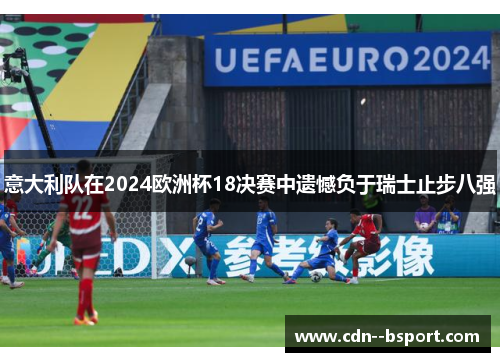 意大利队在2024欧洲杯18决赛中遗憾负于瑞士止步八强